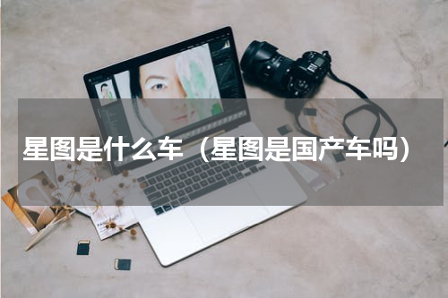 星图是什么车（星图是国产车吗）
