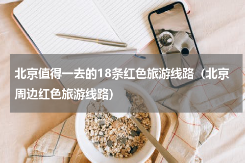 北京值得一去的18条红色旅游线路（北京周边红色旅游线路）