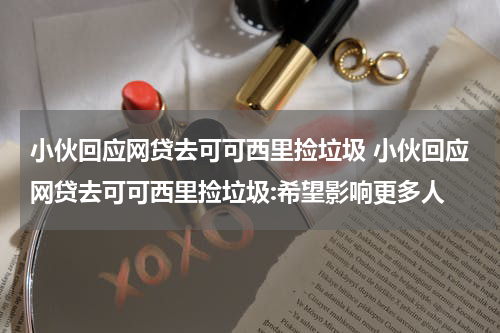小伙回应网贷去可可西里捡垃圾 小伙回应网贷去可可西里捡垃圾:希望影响更多人