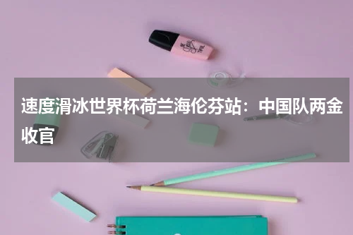 速度滑冰世界杯荷兰海伦芬站：中国队两金收官