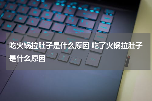 吃火锅拉肚子是什么原因 吃了火锅拉肚子是什么原因