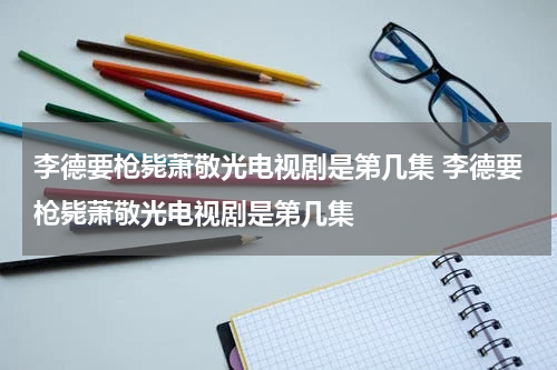 李德要枪毙萧敬光电视剧是第几集 李德要枪毙萧敬光电视剧是第几集