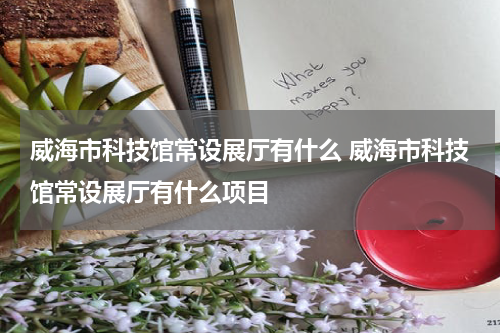 威海市科技馆常设展厅有什么 威海市科技馆常设展厅有什么项目