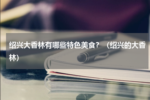 绍兴大香林有哪些特色美食？（绍兴的大香林）