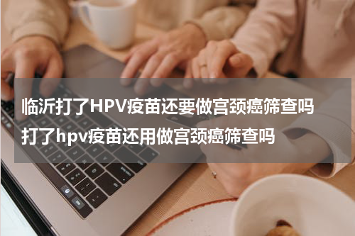 临沂打了HPV疫苗还要做宫颈癌筛查吗 打了hpv疫苗还用做宫颈癌筛查吗