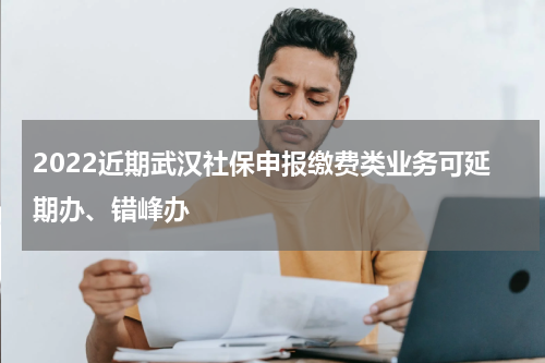 2022近期武汉社保申报缴费类业务可延期办、错峰办