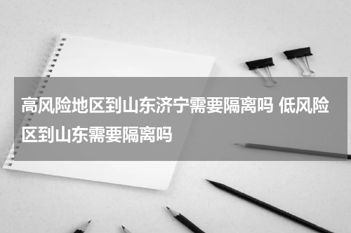 高风险地区到山东济宁需要隔离吗 低风险区到山东需要隔离吗