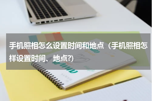 手机照相怎么设置时间和地点（手机照相怎样设置时间、地点?）