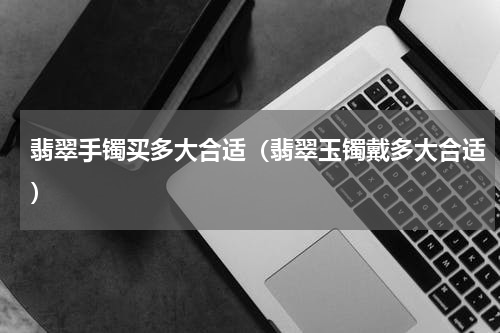 翡翠手镯买多大合适（翡翠玉镯戴多大合适）