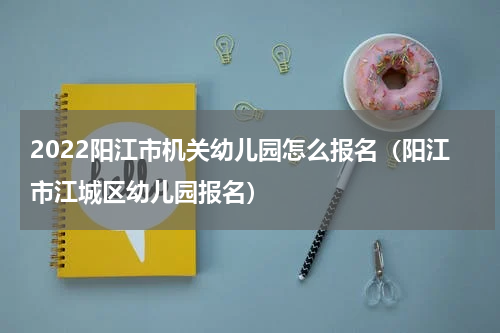 2022阳江市机关幼儿园怎么报名（阳江市江城区幼儿园报名）