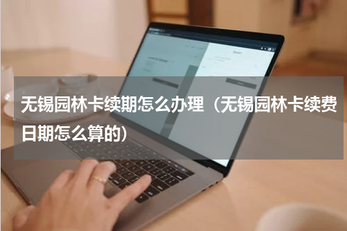 无锡园林卡续期怎么办理（无锡园林卡续费日期怎么算的）