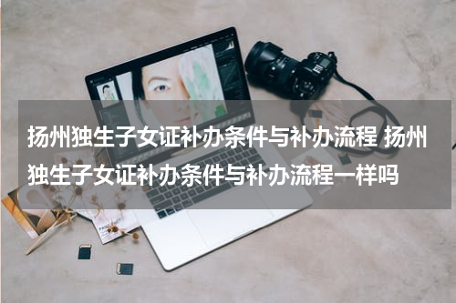 扬州独生子女证补办条件与补办流程 扬州独生子女证补办条件与补办流程一样吗