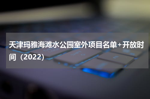 天津玛雅海滩水公园室外项目名单+开放时间（2022）