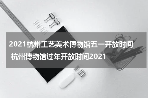 2021杭州工艺美术博物馆五一开放时间 杭州博物馆过年开放时间2021
