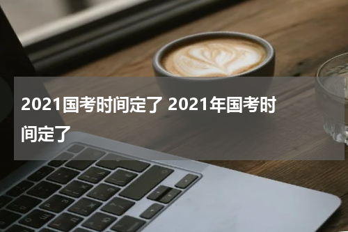 2021国考时间定了 2021年国考时间定了