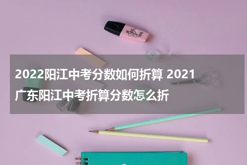 2022阳江中考分数如何折算 2021广东阳江中考折算分数怎么折