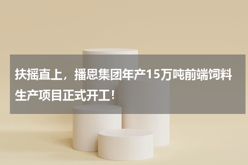 扶摇直上，播恩集团年产15万吨前端饲料生产项目正式开工！