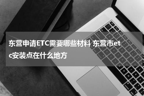 东营申请ETC需要哪些材料 东营市etc安装点在什么地方