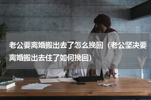 老公要离婚搬出去了怎么挽回（老公坚决要离婚搬出去住了如何挽回）