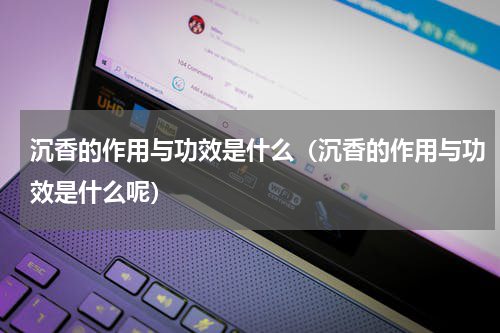 沉香的作用与功效是什么（沉香的作用与功效是什么呢）