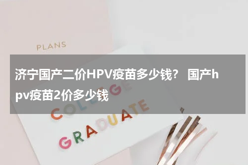 济宁国产二价HPV疫苗多少钱？ 国产hpv疫苗2价多少钱