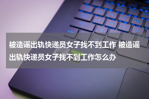 被造谣出轨快递员女子找不到工作 被造谣出轨快递员女子找不到工作怎么办