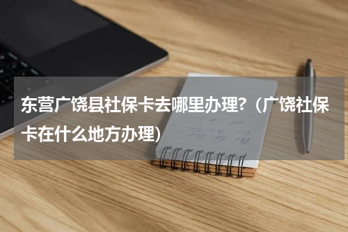 东营广饶县社保卡去哪里办理?（广饶社保卡在什么地方办理）