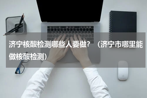 济宁核酸检测哪些人要做？（济宁市哪里能做核酸检测）