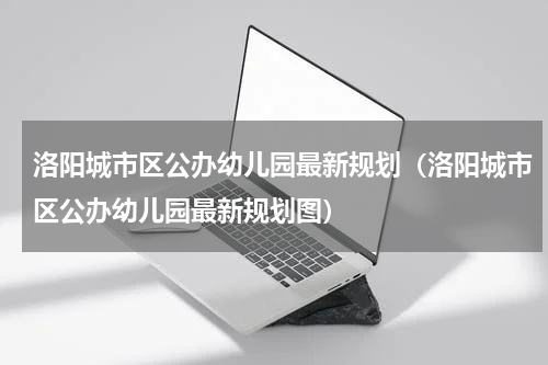 洛阳城市区公办幼儿园最新规划（洛阳城市区公办幼儿园最新规划图）