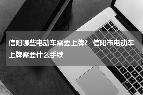 信阳哪些电动车需要上牌？ 信阳市电动车上牌需要什么手续