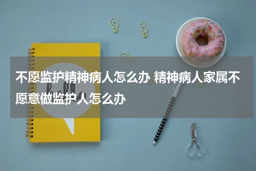 不愿监护精神病人怎么办 精神病人家属不愿意做监护人怎么办