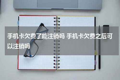 手机卡欠费了能注销吗 手机卡欠费之后可以注销吗