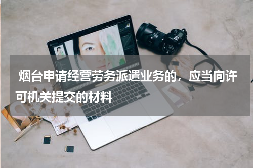  烟台申请经营劳务派遣业务的，应当向许可机关提交的材料
