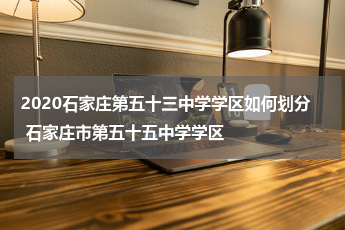 2020石家庄第五十三中学学区如何划分 石家庄市第五十五中学学区
