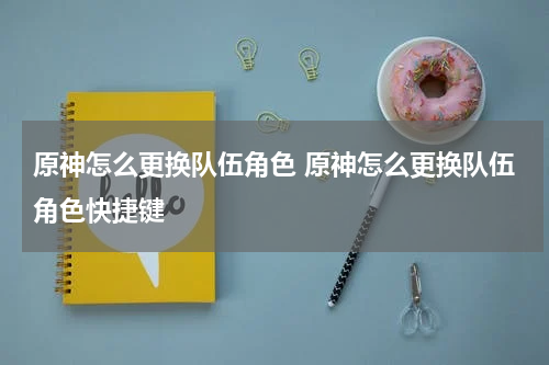 原神怎么更换队伍角色 原神怎么更换队伍角色快捷键