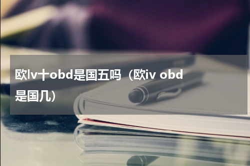欧lv十obd是国五吗（欧iv obd是国几）