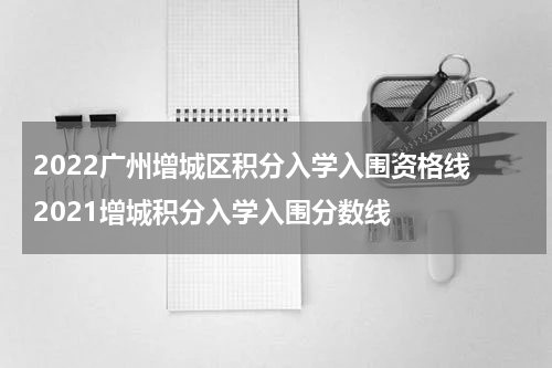 2022广州增城区积分入学入围资格线 2021增城积分入学入围分数线