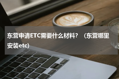 东营申请ETC需要什么材料？（东营哪里安装etc）
