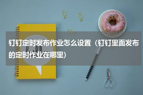 钉钉定时发布作业怎么设置（钉钉里面发布的定时作业在哪里）