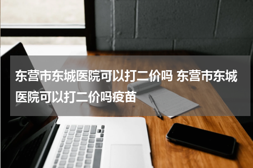 东营市东城医院可以打二价吗 东营市东城医院可以打二价吗疫苗
