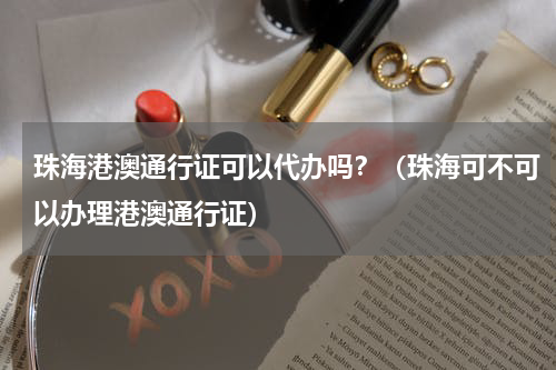 珠海港澳通行证可以代办吗？（珠海可不可以办理港澳通行证）