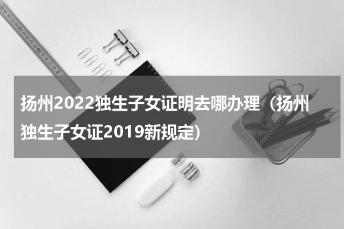 扬州2022独生子女证明去哪办理（扬州独生子女证2019新规定）