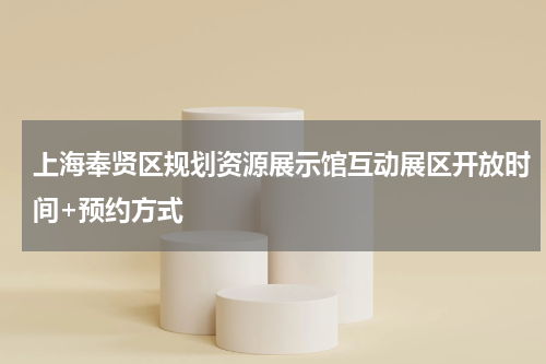 上海奉贤区规划资源展示馆互动展区开放时间+预约方式