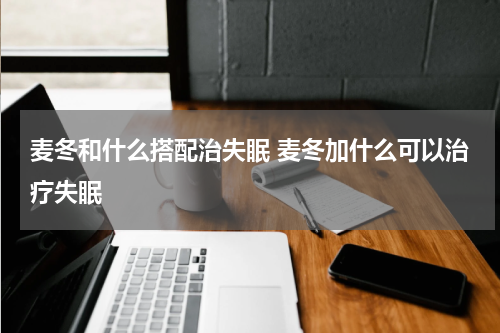 麦冬和什么搭配治失眠 麦冬加什么可以治疗失眠