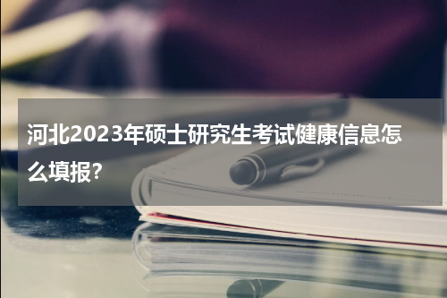 河北2023年硕士研究生考试健康信息怎么填报？