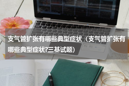 支气管扩张有哪些典型症状（支气管扩张有哪些典型症状?三基试题）