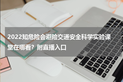 2022知危险会避险交通安全科学实验课堂在哪看？附直播入口