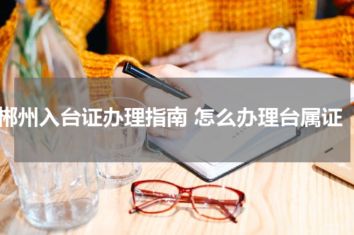郴州入台证办理指南 怎么办理台属证