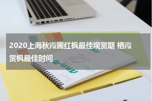 2020上海秋霞圃红枫最佳观赏期 栖霞赏枫最佳时间