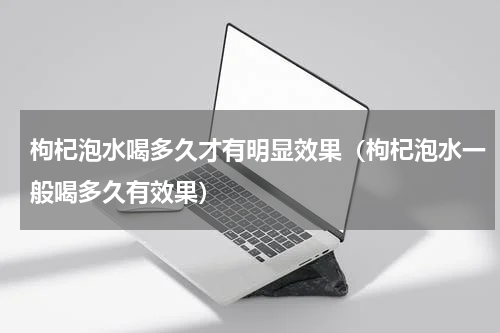 枸杞泡水喝多久才有明显效果（枸杞泡水一般喝多久有效果）